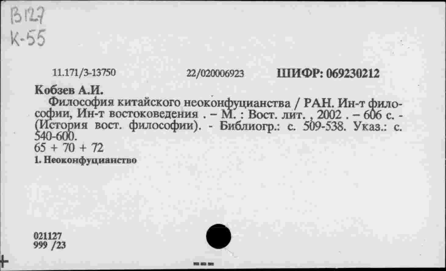 ﻿[5Г1? К-55
11.171/3-13750	22/020006923 ШИФР: 069230212
Кобзев А.И.
Философия китайского неоконфуцианства / РАН. Ин-т философии, Ин-т востоковедения . - М. : Вост. лит. , 2002 . - 606 с. -^Исто^ия вост, философии). - Библиогр.: с. 509-538. Указ.: с. 65 + 70 + 72
1. Неоконфуцианство
021127
999 IV